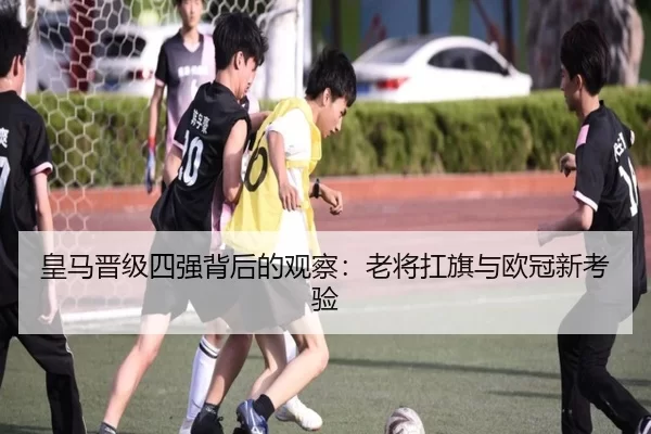 皇马晋级四强背后的观察：老将扛旗与欧冠新考验