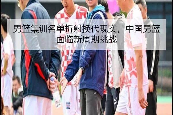 男篮集训名单折射换代现实，中国男篮面临新周期挑战